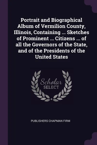 Обложка книги Portrait and Biographical Album of Vermilion County, Illinois, Containing ... Sketches of Prominent ... Citizens ... of all the Governors of the State, and of the Presidents of the United States, publishers Chapman firm