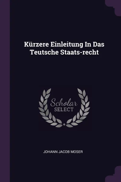 Обложка книги Kurzere Einleitung In Das Teutsche Staats-recht, Johann Jacob Moser