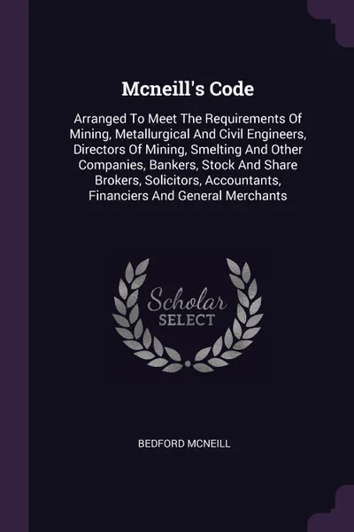 Обложка книги Mcneill's Code. Arranged To Meet The Requirements Of Mining, Metallurgical And Civil Engineers, Directors Of Mining, Smelting And Other Companies, Bankers, Stock And Share Brokers, Solicitors, Accountants, Financiers And General Merchants, Bedford McNeill