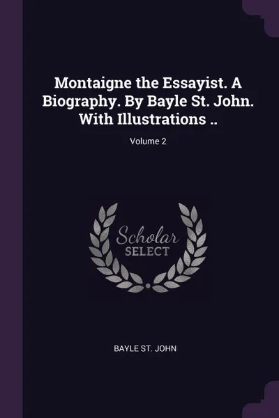 Обложка книги Montaigne the Essayist. A Biography. By Bayle St. John. With Illustrations ..; Volume 2, Bayle St. John