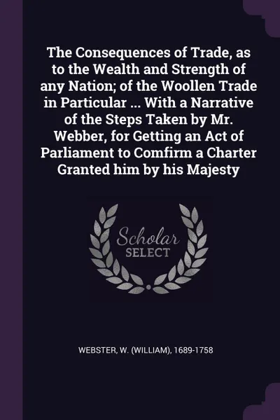 Обложка книги The Consequences of Trade, as to the Wealth and Strength of any Nation; of the Woollen Trade in Particular ... With a Narrative of the Steps Taken by Mr. Webber, for Getting an Act of Parliament to Comfirm a Charter Granted him by his Majesty, W 1689-1758 Webster