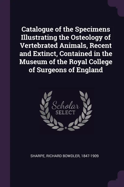 Обложка книги Catalogue of the Specimens Illustrating the Osteology of Vertebrated Animals, Recent and Extinct, Contained in the Museum of the Royal College of Surgeons of England, Richard Bowdler Sharpe