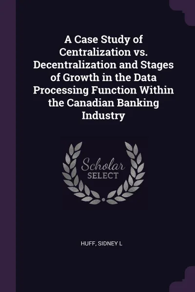 Обложка книги A Case Study of Centralization vs. Decentralization and Stages of Growth in the Data Processing Function Within the Canadian Banking Industry, Sidney L Huff