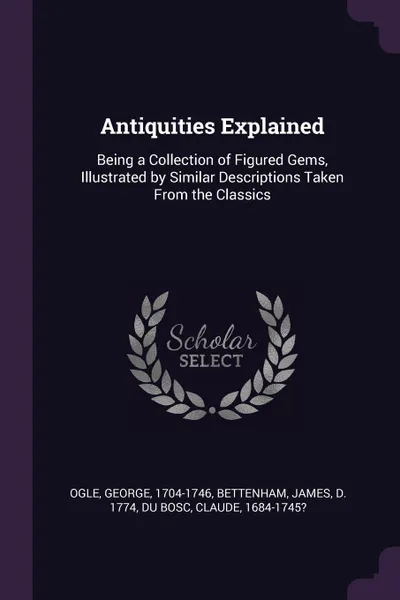 Обложка книги Antiquities Explained. Being a Collection of Figured Gems, Illustrated by Similar Descriptions Taken From the Classics, George Ogle, James Bettenham, Claude Du Bosc