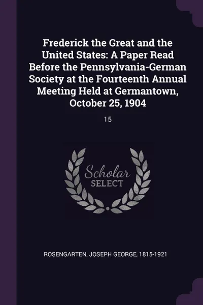 Обложка книги Frederick the Great and the United States. A Paper Read Before the Pennsylvania-German Society at the Fourteenth Annual Meeting Held at Germantown, October 25, 1904: 15, Joseph George Rosengarten