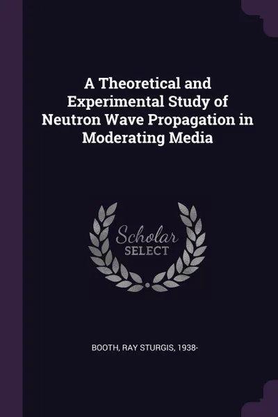 Обложка книги A Theoretical and Experimental Study of Neutron Wave Propagation in Moderating Media, Ray Sturgis Booth