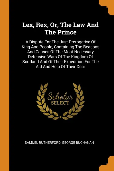 Обложка книги Lex, Rex, Or, The Law And The Prince. A Dispute For The Just Prerogative Of King And People, Containing The Reasons And Causes Of The Most Necessary Defensive Wars Of The Kingdom Of Scotland And Of Their Expedition For The Aid And Help Of Their Dear, Samuel Rutherford, George Buchanan
