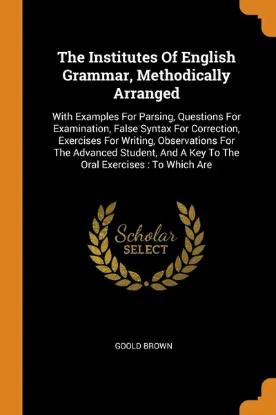 Обложка книги The Institutes Of English Grammar, Methodically Arranged. With Examples For Parsing, Questions For Examination, False Syntax For Correction, Exercises For Writing, Observations For The Advanced Student, And A Key To The Oral Exercises : To Which Are, Goold Brown