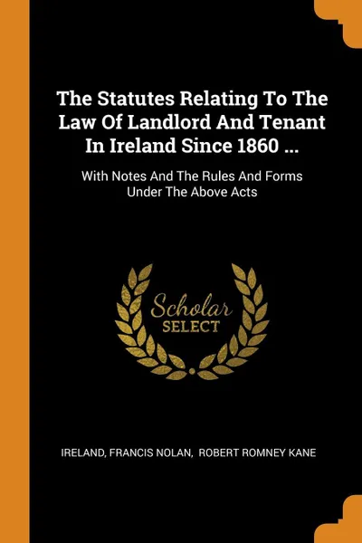 Обложка книги The Statutes Relating To The Law Of Landlord And Tenant In Ireland Since 1860 ... With Notes And The Rules And Forms Under The Above Acts, Francis Nolan