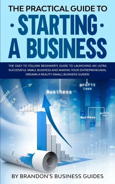 Обложка книги The Practical Guide to Starting a Business. The Easy to Follow Beginners Guide to Launching an Ultra Successful Small Business and Making Your Entrepreneurial Dreams a Reality (Small Business Guides), Brandon's Business Guides