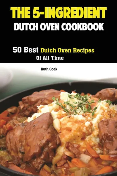 Обложка книги The 5-Ingredient Dutch Oven Cookbook. 50 Best Dutch Oven Recipes Of All Time, Cook Ruth