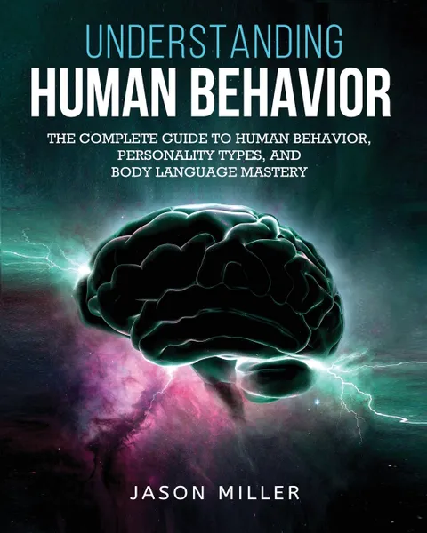 Обложка книги Understanding Human Behavior. The Complete Guide to Human Behavior, Personality Types, and Body Language Mastery, Jason Miller