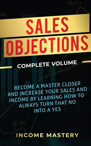 Обложка книги Sales Objections. Become a Master Closer and Increase Your Sales and Income by Learning How to Always Turn That No into a Yes Complete Volume, Income Mastery