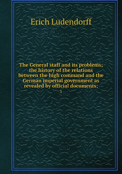 Обложка книги The General staff and its problems; the history of the relations between the high command and the German imperial government as revealed by official documents;. 1, Erich Ludendorff