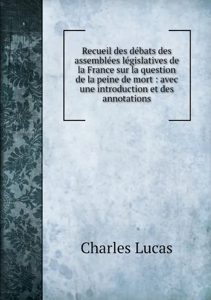 Обложка книги Recueil des debats des assemblees legislatives de la France sur la question de la peine de mort : avec une introduction et des annotations, Charles Lucas