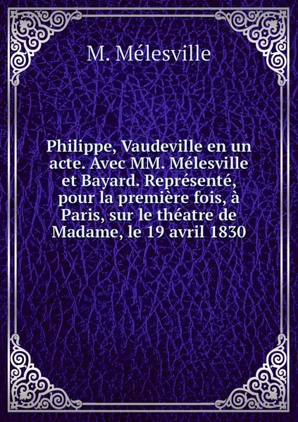 Обложка книги Philippe, Vaudeville en un acte. Avec MM. Melesville et Bayard. Represente, pour la premiere fois, a Paris, sur le theatre de Madame, le 19 avril 1830, M. Mélesville