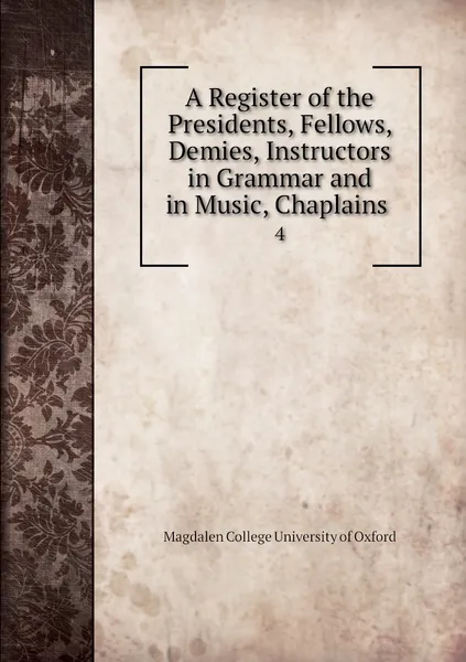 Обложка книги A Register of the Presidents, Fellows, Demies, Instructors in Grammar and in Music, Chaplains . 4, Magdalen College University of Oxford