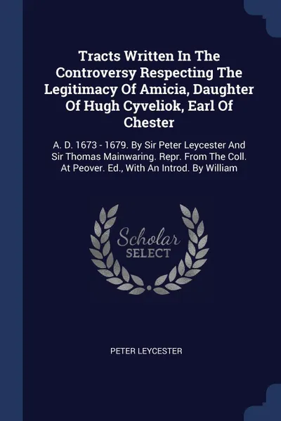 Обложка книги Tracts Written In The Controversy Respecting The Legitimacy Of Amicia, Daughter Of Hugh Cyveliok, Earl Of Chester. A. D. 1673 - 1679. By Sir Peter Leycester And Sir Thomas Mainwaring. Repr. From The Coll. At Peover. Ed., With An Introd. By William, Peter Leycester