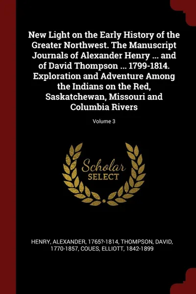 Обложка книги New Light on the Early History of the Greater Northwest. The Manuscript Journals of Alexander Henry ... and of David Thompson ... 1799-1814. Exploration and Adventure Among the Indians on the Red, Saskatchewan, Missouri and Columbia Rivers; Volume 3, Alexander Henry, David Thompson, Elliott Coues