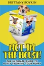 Not in the House!. The Ultimate Guide to  Potty Training Your Puppy - Brittany Boykin