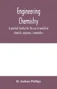 Engineering chemistry; a practical treatise for the use of analytical chemists, engineers, ironmasters, iron founders, students, and others; comprising methods of analysis and valuation of the principal materials used in engineering work with nume... - H. Joshua Phillips