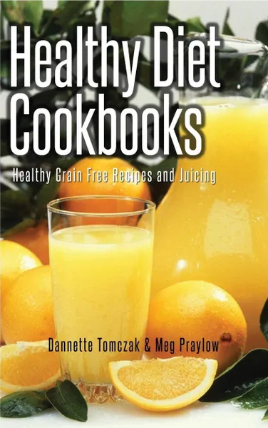 Обложка книги Healthy Diet Cookbooks. Healthy Grain Free Recipes and Juicing, Dannette Tomczak, Praylow Meg