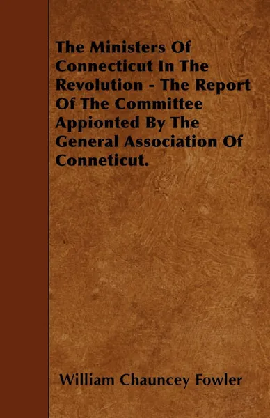 Обложка книги The Ministers Of Connecticut In The Revolution - The Report Of The Committee Appionted By The General Association Of Conneticut., William Chauncey Fowler