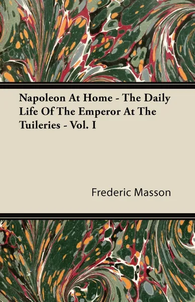 Обложка книги Napoleon At Home - The Daily Life Of The Emperor At The Tuileries - Vol. I, Frederic Masson