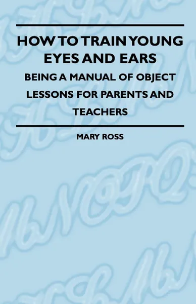 Обложка книги How To Train Young Eyes And Ears - Being A Manual Of Object Lessons For Parents And Teachers, Mary Ross