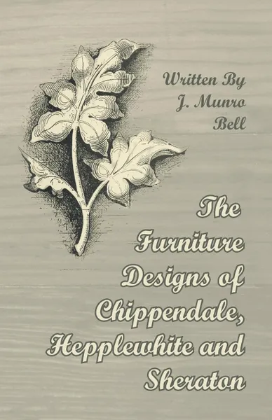 Обложка книги The Furniture Designs of Chippendale, Hepplewhite and Sheraton, J. Munro Bell