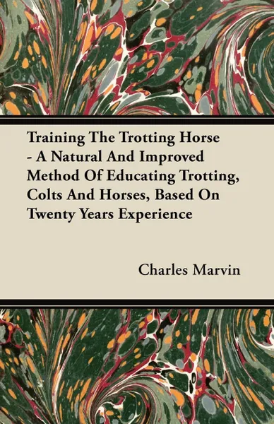 Обложка книги Training The Trotting Horse - A Natural And Improved Method Of Educating Trotting, Colts And Horses, Based On Twenty Years Experience, Charles Marvin