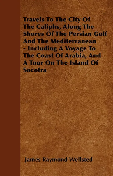 Обложка книги Travels To The City Of The Caliphs, Along The Shores Of The Persian Gulf And The Mediterranean - Including A Voyage To The Coast Of Arabia, And A Tour On The Island Of Socotra, James Raymond Wellsted