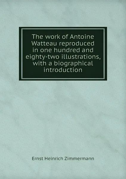 Обложка книги The work of Antoine Watteau reproduced in one hundred and eighty-two illustrations, with a biographical introduction, Ernst Heinrich Zimmermann