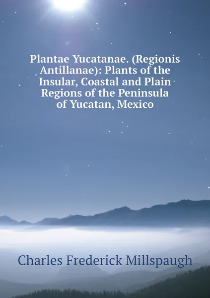 Обложка книги Plantae Yucatanae. (Regionis Antillanae): Plants of the Insular, Coastal and Plain Regions of the Peninsula of Yucatan, Mexico, Charles Frederick Millspaugh