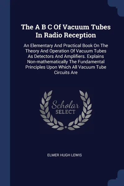 Обложка книги The A B C Of Vacuum Tubes In Radio Reception. An Elementary And Practical Book On The Theory And Operation Of Vacuum Tubes As Detectors And Amplifiers. Explains Non-mathematically The Fundamental Principles Upon Which All Vacuum Tube Circuits Are, Elmer Hugh Lewis