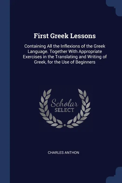 Обложка книги First Greek Lessons. Containing All the Inflexions of the Greek Language. Together With Appropriate Exercises in the Translating and Writing of Greek, for the Use of Beginners, Charles Anthon