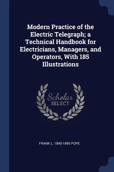 Обложка книги Modern Practice of the Electric Telegraph; a Technical Handbook for Electricians, Managers, and Operators, With 185 Illustrations, Frank L. 1840-1895 Pope