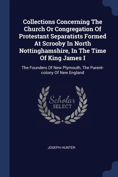 Обложка книги Collections Concerning The Church Or Congregation Of Protestant Separatists Formed At Scrooby In North Nottinghamshire, In The Time Of King James I. The Founders Of New Plymouth, The Parent-colony Of New England, Joseph Hunter