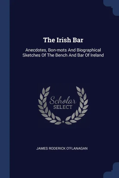 Обложка книги The Irish Bar. Anecdotes, Bon-mots And Biographical Sketches Of The Bench And Bar Of Ireland, James Roderick O'Flanagan