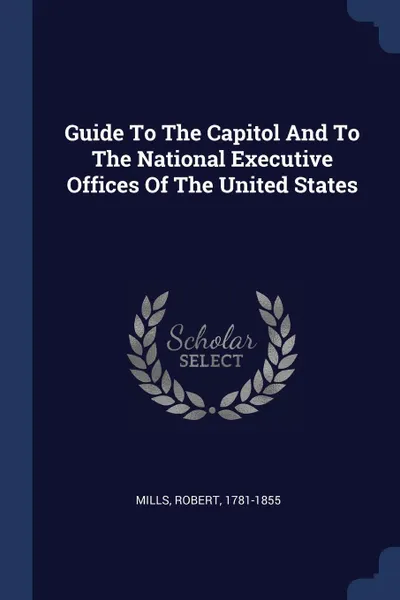 Обложка книги Guide To The Capitol And To The National Executive Offices Of The United States, Mills Robert 1781-1855