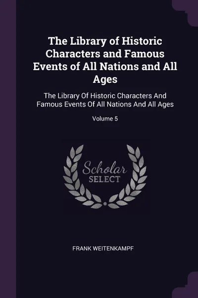 Обложка книги The Library of Historic Characters and Famous Events of All Nations and All Ages. The Library Of Historic Characters And Famous Events Of All Nations And All Ages; Volume 5, Frank Weitenkampf