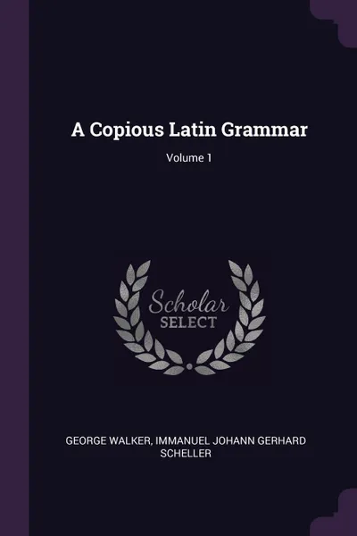 Обложка книги A Copious Latin Grammar; Volume 1, George Walker, Immanuel Johann Gerhard Scheller