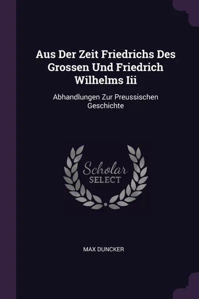 Обложка книги Aus Der Zeit Friedrichs Des Grossen Und Friedrich Wilhelms Iii. Abhandlungen Zur Preussischen Geschichte, Max Duncker