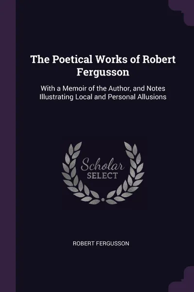 Обложка книги The Poetical Works of Robert Fergusson. With a Memoir of the Author, and Notes Illustrating Local and Personal Allusions, Robert Fergusson