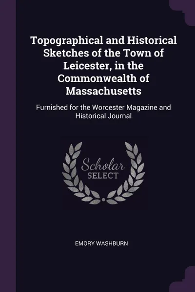 Обложка книги Topographical and Historical Sketches of the Town of Leicester, in the Commonwealth of Massachusetts. Furnished for the Worcester Magazine and Historical Journal, Emory Washburn