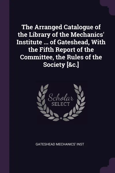 Обложка книги The Arranged Catalogue of the Library of the Mechanics' Institute ... of Gateshead, With the Fifth Report of the Committee, the Rules of the Society .&c.., Gateshead Mechanics' Inst