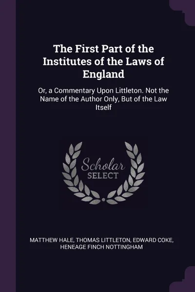 Обложка книги The First Part of the Institutes of the Laws of England. Or, a Commentary Upon Littleton. Not the Name of the Author Only, But of the Law Itself, Matthew Hale, Thomas Littleton, Edward Coke