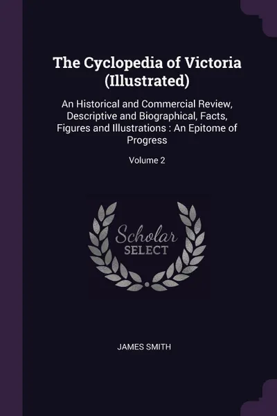 Обложка книги The Cyclopedia of Victoria (Illustrated). An Historical and Commercial Review, Descriptive and Biographical, Facts, Figures and Illustrations : An Epitome of Progress; Volume 2, James Smith