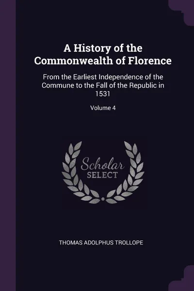 Обложка книги A History of the Commonwealth of Florence. From the Earliest Independence of the Commune to the Fall of the Republic in 1531; Volume 4, Thomas Adolphus Trollope