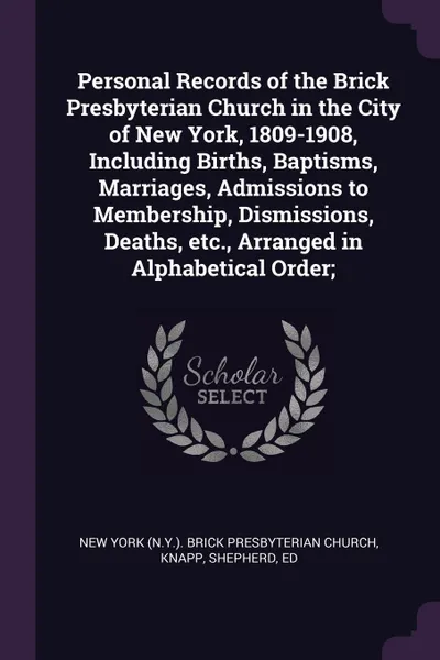 Обложка книги Personal Records of the Brick Presbyterian Church in the City of New York, 1809-1908, Including Births, Baptisms, Marriages, Admissions to Membership, Dismissions, Deaths, etc., Arranged in Alphabetical Order;, New York Brick Presbyterian Church, Shepherd Knapp